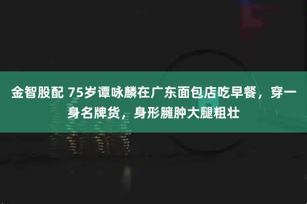 金智股配 75岁谭咏麟在广东面包店吃早餐，穿一身名牌货，身形臃肿大腿粗壮