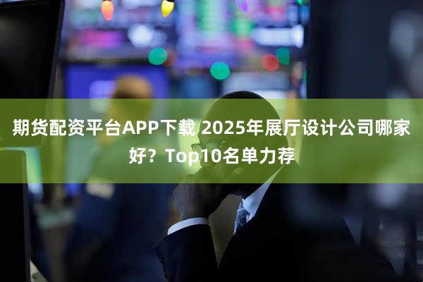 期货配资平台APP下载 2025年展厅设计公司哪家好？Top10名单力荐