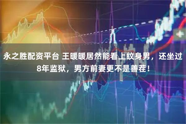 永之胜配资平台 王暖暖居然能看上纹身男，还坐过8年监狱，男方前妻更不是善茬！