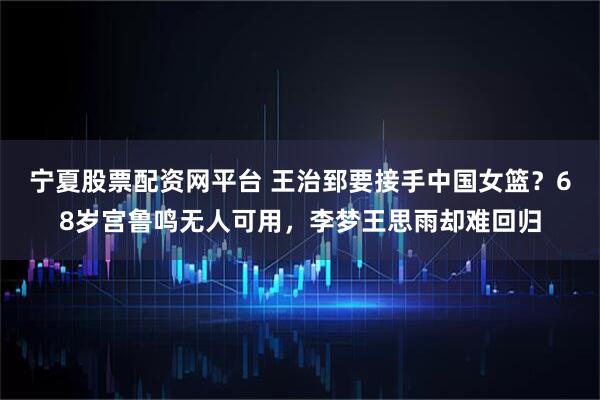 宁夏股票配资网平台 王治郅要接手中国女篮？68岁宫鲁鸣无人可用，李梦王思雨却难回归