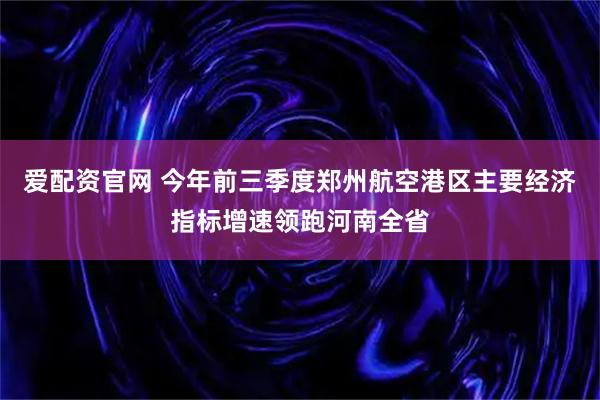 爱配资官网 今年前三季度郑州航空港区主要经济指标增速领跑河南全省