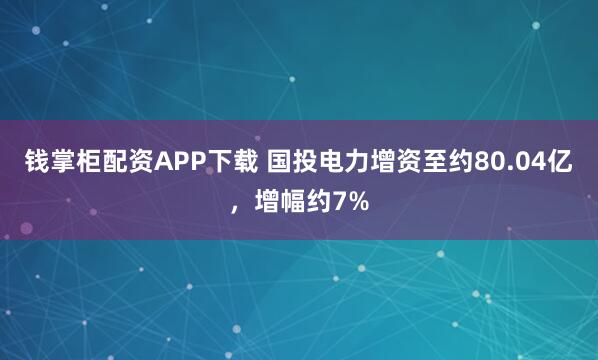钱掌柜配资APP下载 国投电力增资至约80.04亿，增幅约7%