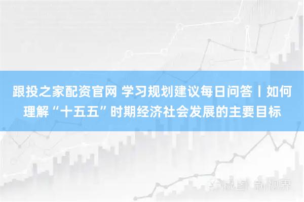 跟投之家配资官网 学习规划建议每日问答丨如何理解“十五五”时期经济社会发展的主要目标