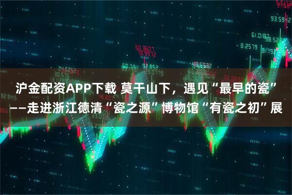 沪金配资APP下载 莫干山下,遇见“最早的瓷”——走进浙江德清“瓷之源”博物馆“有瓷之初”展