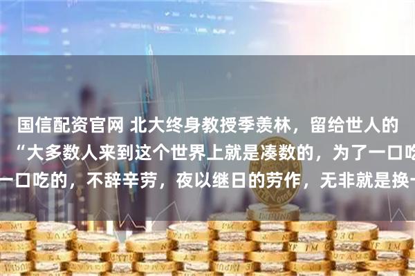 国信配资官网 北大终身教授季羡林，留给世人的忠告，一针见血！他说：“大多数人来到这个世界上就是凑数的，为了一口吃的，不辞辛劳，夜以继日的劳作，无非就是换一个大点的碗吃饭！”