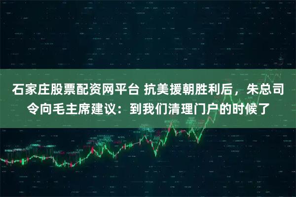 石家庄股票配资网平台 抗美援朝胜利后，朱总司令向毛主席建议：到我们清理门户的时候了