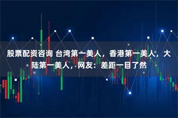 股票配资咨询 台湾第一美人，香港第一美人，大陆第一美人，网友：差距一目了然