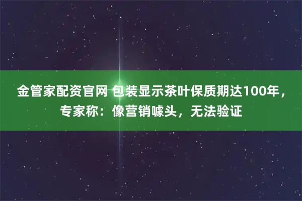 金管家配资官网 包装显示茶叶保质期达100年，专家称：像营销噱头，无法验证