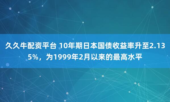 久久牛配资平台 10年期日本国债收益率升至2.135%，为1999年2月以来的最高水平