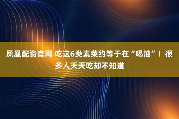 凤凰配资官网 吃这6类素菜约等于在“喝油”！很多人天天吃却不知道