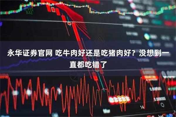 永华证券官网 吃牛肉好还是吃猪肉好？没想到一直都吃错了