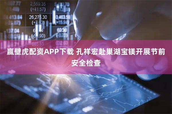 赢壁虎配资APP下载 孔祥宏赴巢湖宝镁开展节前安全检查