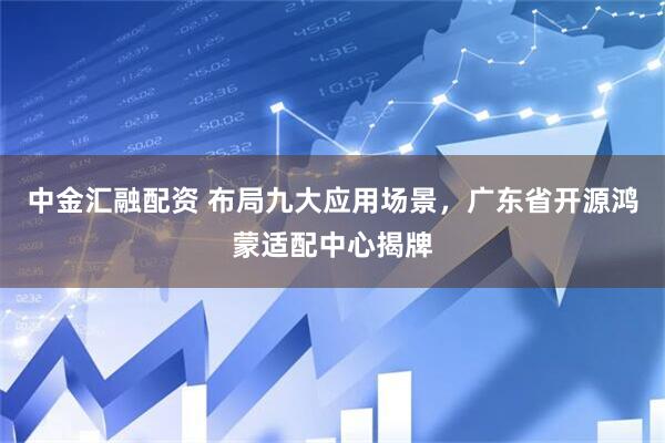 中金汇融配资 布局九大应用场景，广东省开源鸿蒙适配中心揭牌