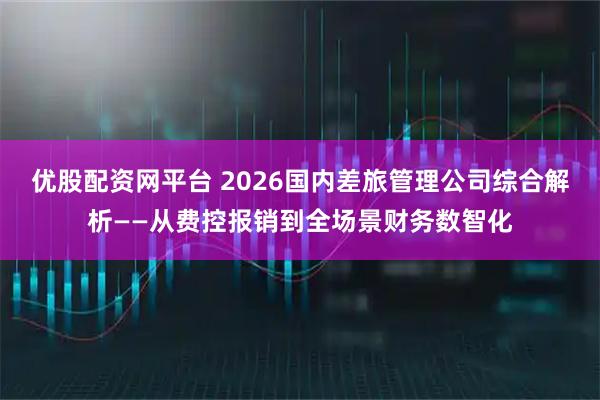优股配资网平台 2026国内差旅管理公司综合解析——从费控报销到全场景财务数智化