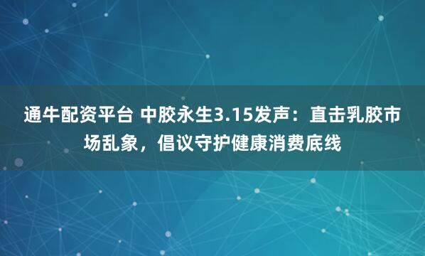通牛配资平台 中胶永生3.15发声：直击乳胶市场乱象，倡议守护健康消费底线