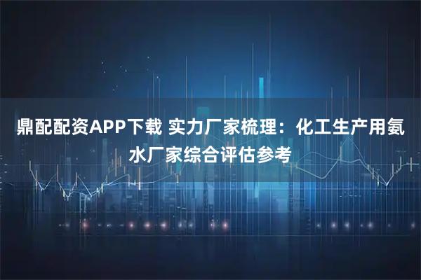 鼎配配资APP下载 实力厂家梳理：化工生产用氨水厂家综合评估参考