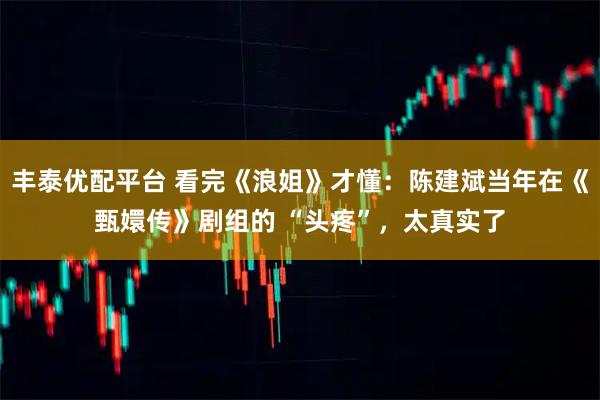 丰泰优配平台 看完《浪姐》才懂：陈建斌当年在《甄嬛传》剧组的 “头疼”，太真实了