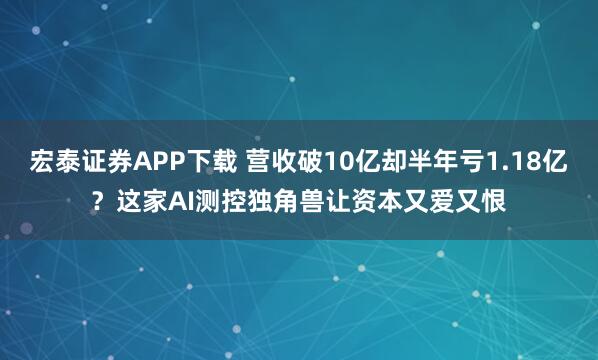 宏泰证券APP下载 营收破10亿却半年亏1.18亿？这家AI测控独角兽让资本又爱又恨
