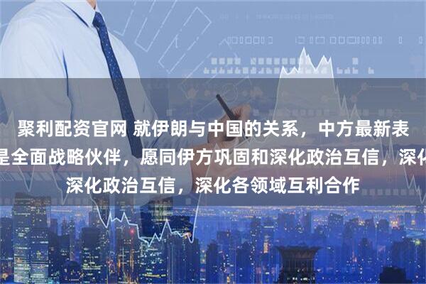 聚利配资官网 就伊朗与中国的关系，中方最新表态：中国和伊朗是全面战略伙伴，愿同伊方巩固和深化政治互信，深化各领域互利合作