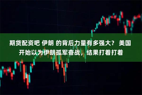 期货配资吧 伊朗 的背后力量有多强大？ 美国 开始以为伊朗孤军奋战，结果打着打着