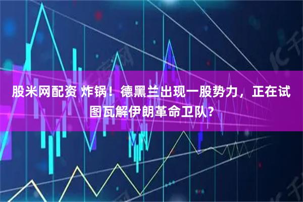 股米网配资 炸锅！德黑兰出现一股势力，正在试图瓦解伊朗革命卫队？