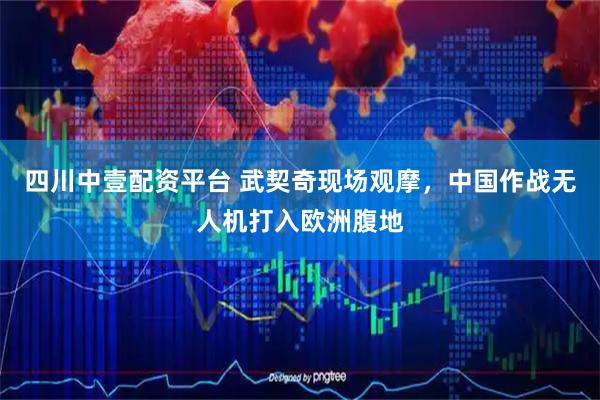 四川中壹配资平台 武契奇现场观摩，中国作战无人机打入欧洲腹地