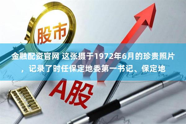 金融配资官网 这张摄于1972年6月的珍贵照片，记录了时任保定地委第一书记、保定地
