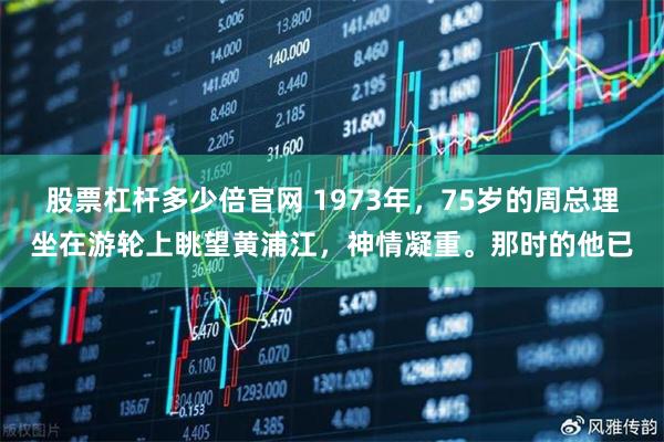 股票杠杆多少倍官网 1973年，75岁的周总理坐在游轮上眺望黄浦江，神情凝重。那时的他已